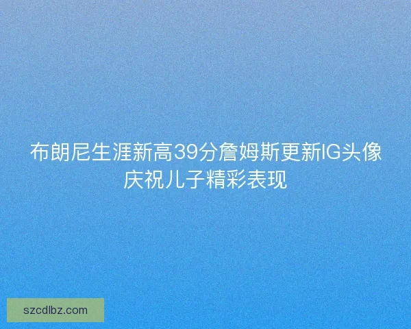 布朗尼生涯新高39分詹姆斯更新IG头像庆祝儿子精彩表现