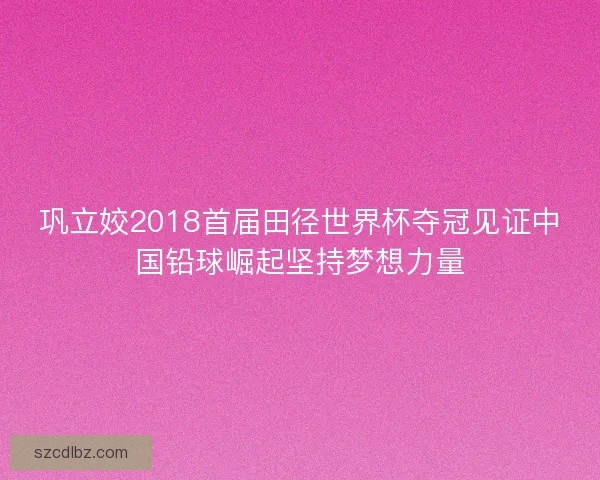 巩立姣2018首届田径世界杯夺冠见证中国铅球崛起坚持梦想力量